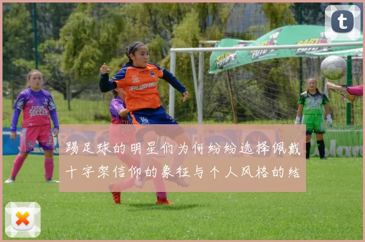 踢足球的明星们为何纷纷选择佩戴十字架信仰的象征与个人风格的结合