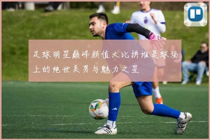 足球明星巅峰颜值大比拼谁是球场上的绝世美男与魅力之星
