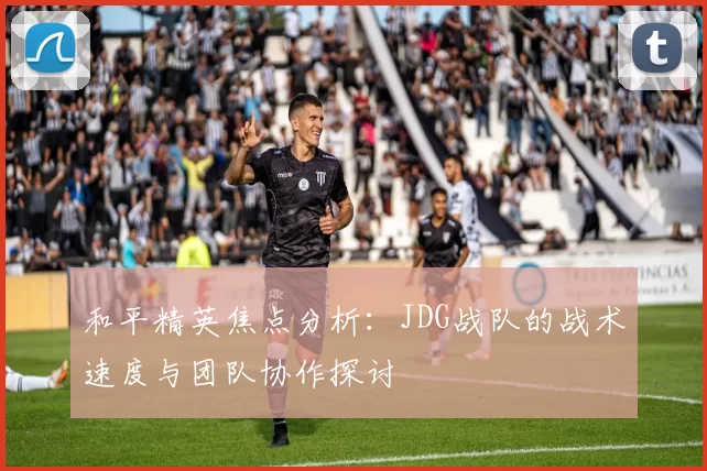 和平精英焦点分析：JDG战队的战术速度与团队协作探讨