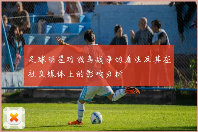 足球明星对俄乌战争的看法及其在社交媒体上的影响分析