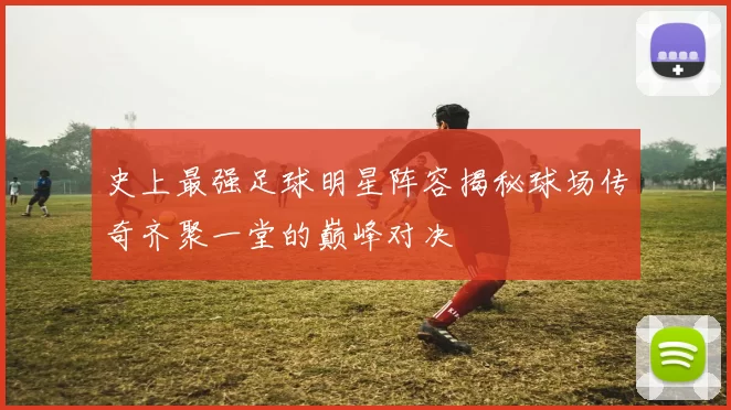 史上最强足球明星阵容揭秘球场传奇齐聚一堂的巅峰对决