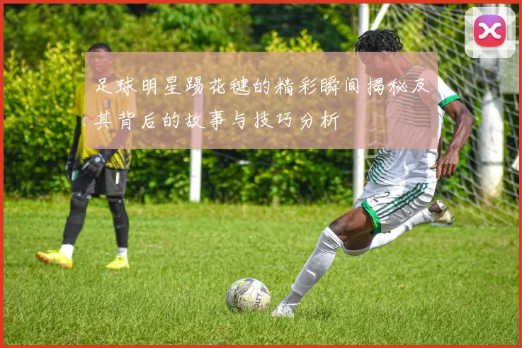 足球明星踢花毽的精彩瞬间揭秘及其背后的故事与技巧分析