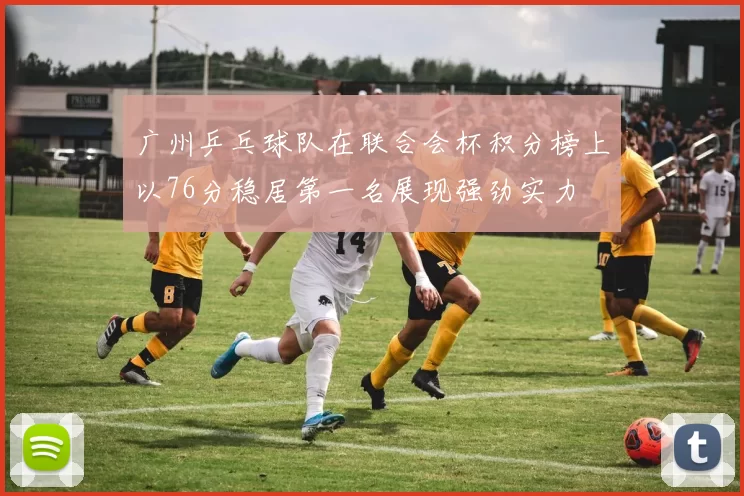 广州乒乓球队在联合会杯积分榜上以76分稳居第一名展现强劲实力